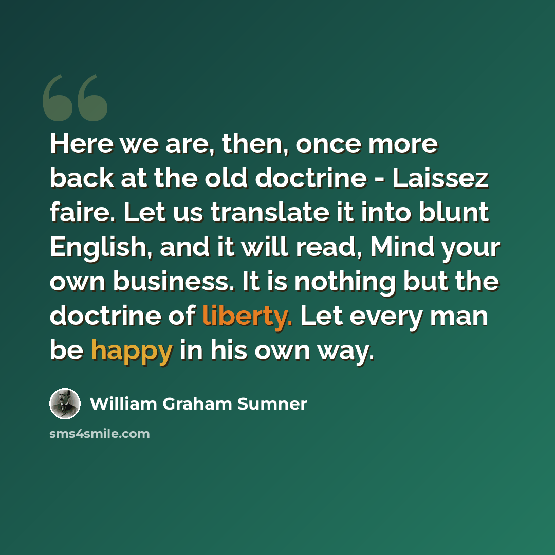 “Here we are, then, once more back at the old doctrine - Laissez faire. Let us translate it into blunt English, and it will read, Mind your own business. It is nothing but the doctrine of liberty. Let every man be happy in his own way.” quote by William Graham Sumner
