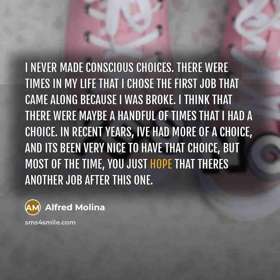 “I never made conscious choices. There were times in my life that I chose the first job that came along because I was broke. I think that there were maybe a handful of times that I had a choice. In recent years, Ive had more of a choice, and its been very nice to have that choice, but most of the…” quote by Alfred Molina