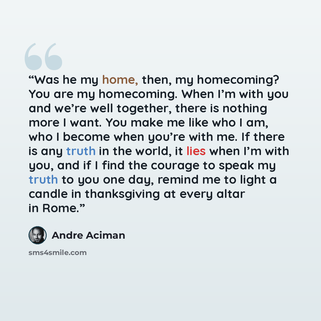 “Was he my home, then, my homecoming? You are my homecoming. When I’m with you and we’re well together, there is nothing more I want. You make me like who I am, who I become when you’re with me. If there is any truth in the world, it lies when I’m with you, and if I find the courage to speak my…” quote by André Aciman