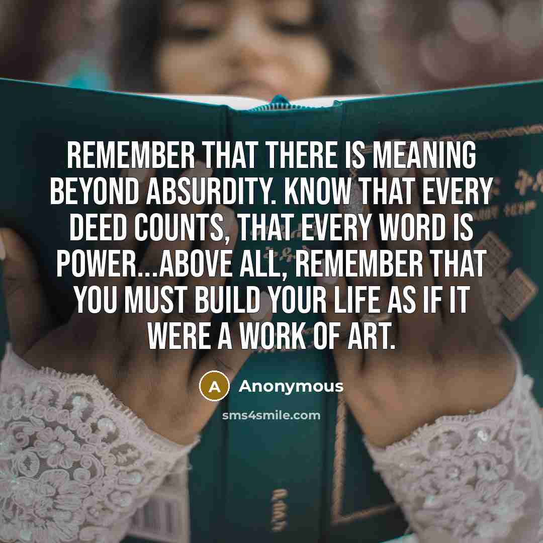 “Remember that there is meaning beyond absurdity. Know that every deed counts, that every word is power...Above all, remember that you must build your life as if it were a work of art.” quote by Anonymous