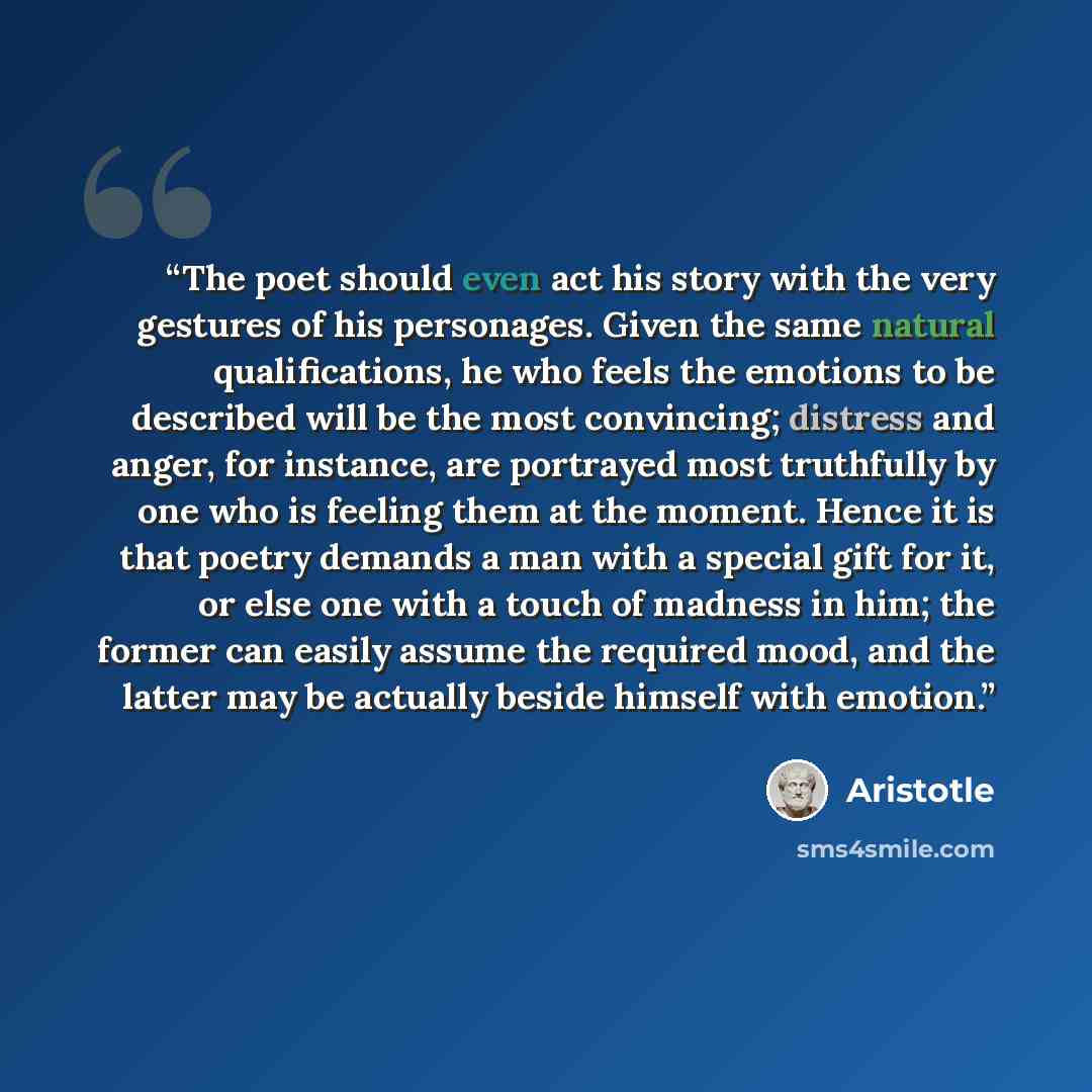 “The poet should even act his story with the very gestures of his personages. Given the same natural qualifications, he who feels the emotions to be described will be the most convincing; distress and anger, for instance, are portrayed most truthfully by one who is feeling them at the moment. Hence…” quote by Aristotle