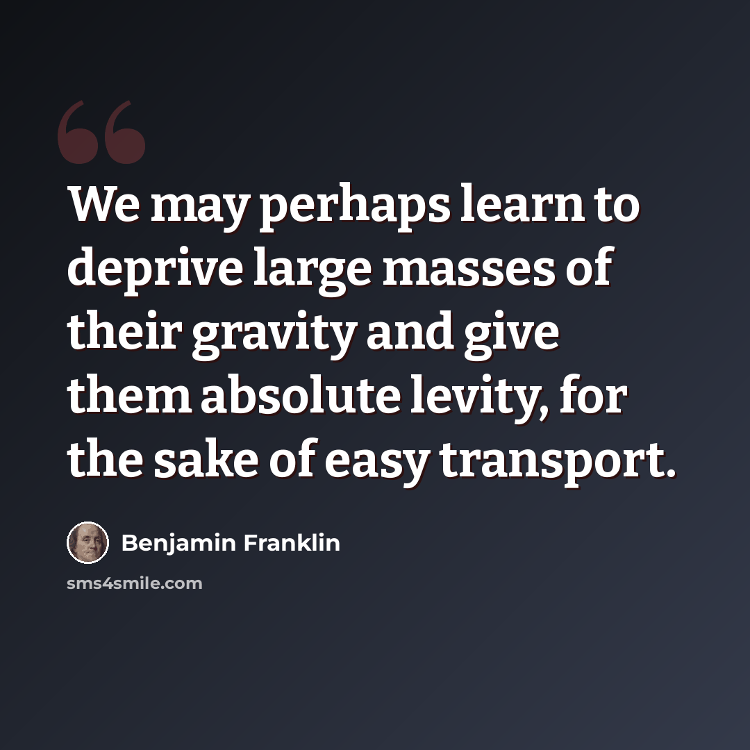 “We may perhaps learn to deprive large masses of their gravity and give them absolute levity, for the sake of easy transport.” quote by Benjamin Franklin