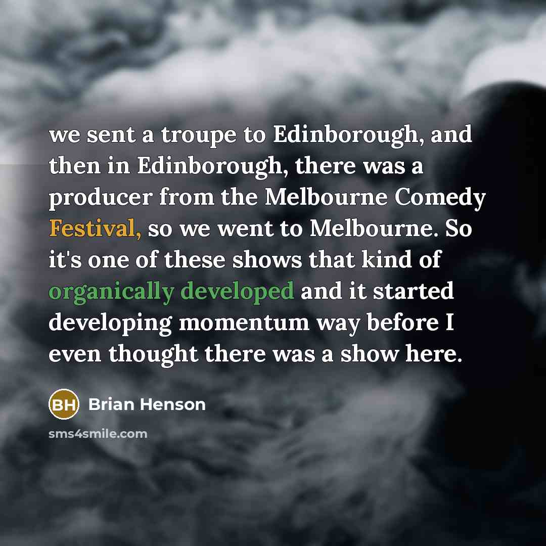 “we sent a troupe to Edinborough, and then in Edinborough, there was a producer from the Melbourne Comedy Festival, so we went to Melbourne. So it's one of these shows that kind of organically developed and it started developing momentum way before I even thought there was a show here.” quote by Brian Henson