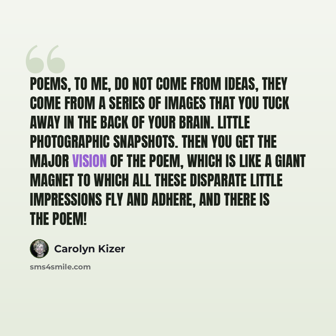 “Poems, to me, do not come from ideas, they come from a series of images that you tuck away in the back of your brain. Little photographic snapshots. Then you get the major vision of the poem, which is like a giant magnet to which all these disparate little impressions fly and adhere, and there is…” quote by Carolyn Kizer