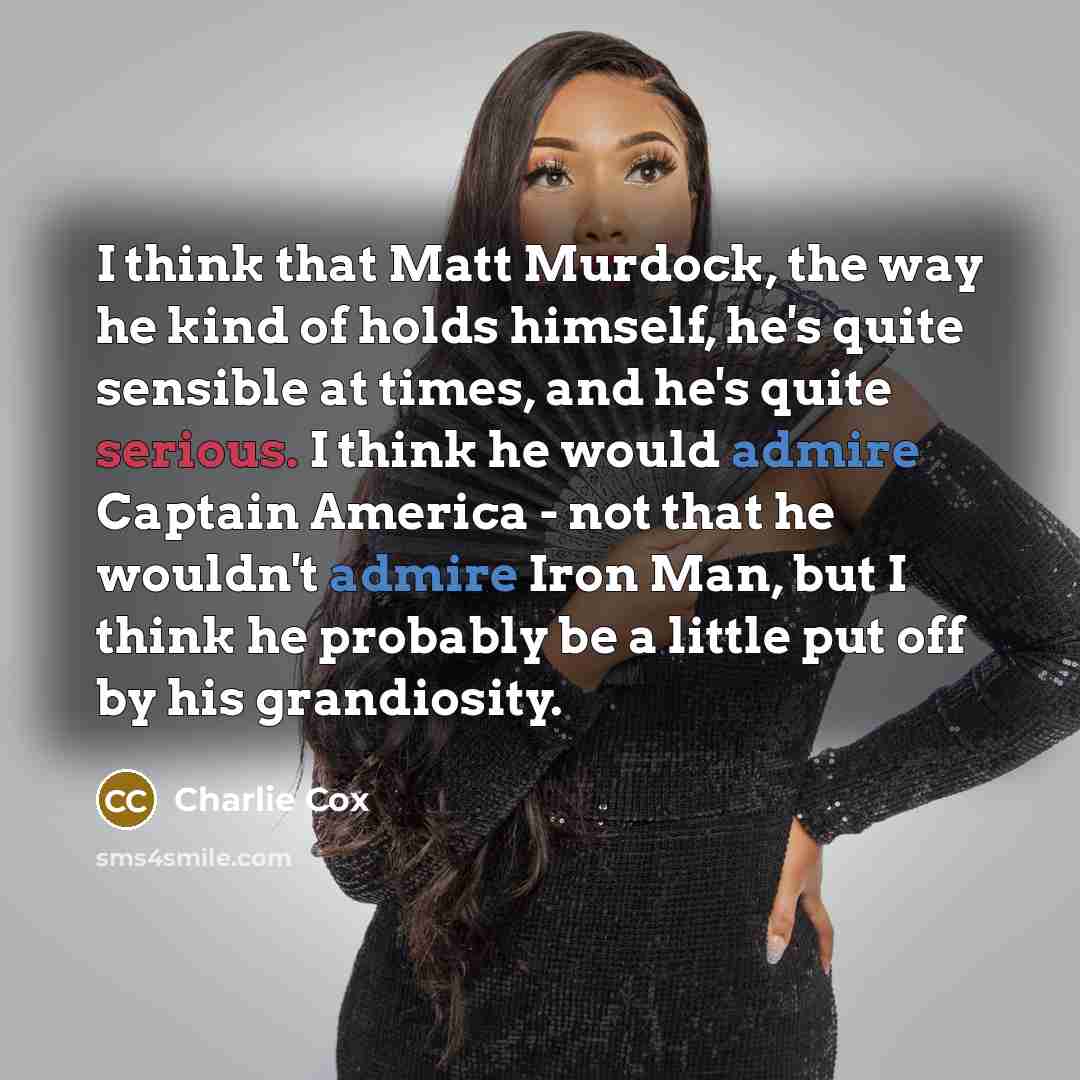 “I think that Matt Murdock, the way he kind of holds himself, he's quite sensible at times, and he's quite serious. I think he would admire Captain America - not that he wouldn't admire Iron Man, but I think he probably be a little put off by his grandiosity.” quote by Charlie Cox