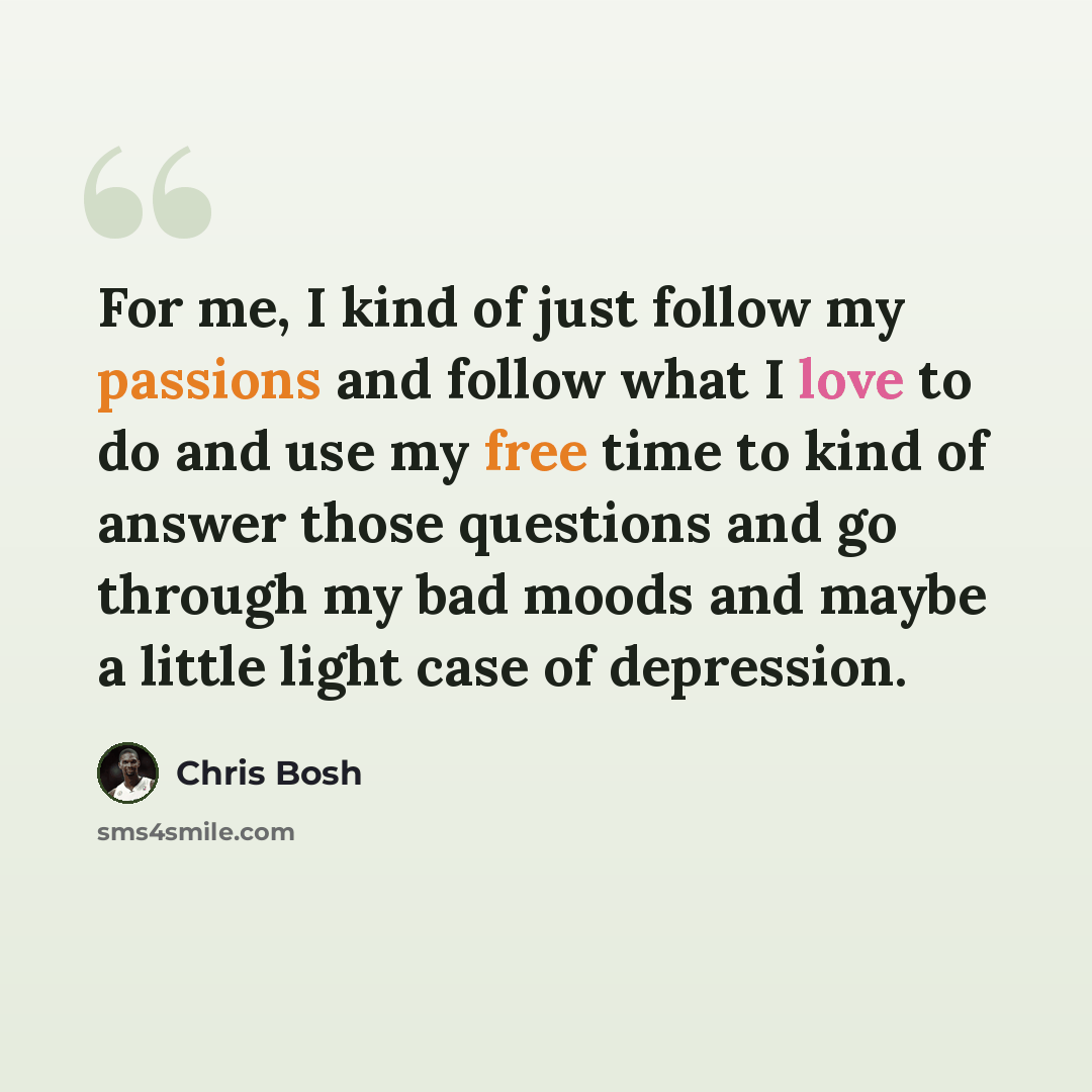 “For me, I kind of just follow my passions and follow what I love to do and use my free time to kind of answer those questions and go through my bad moods and maybe a little light case of depression.” quote by Chris Bosh