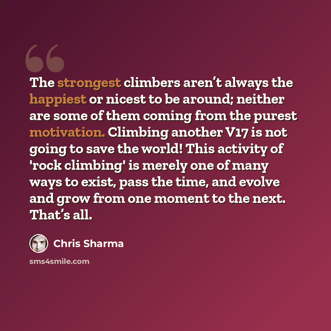 “The strongest climbers aren’t always the happiest or nicest to be around; neither are some of them coming from the purest motivation. Climbing another V17 is not going to save the world! This activity of 'rock climbing' is merely one of many ways to exist, pass the time, and evolve and grow from…” quote by Chris Sharma