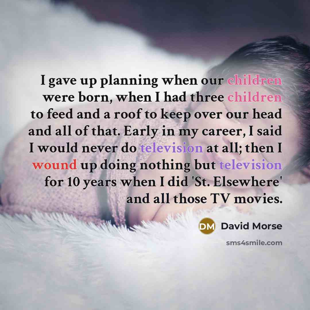 “I gave up planning when our children were born, when I had three children to feed and a roof to keep over our head and all of that. Early in my career, I said I would never do television at all; then I wound up doing nothing but television for 10 years when I did 'St. Elsewhere' and all those TV…” quote by David Morse