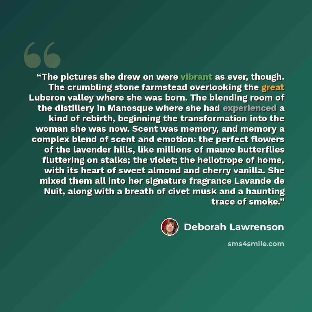 “The pictures she drew on were vibrant as ever, though. The crumbling stone farmstead overlooking the great Luberon valley where she was born. The blending room of the distillery in Manosque where she had experienced a kind of rebirth, beginning the transformation into the woman she was now. Scent…” quote by Deborah Lawrenson