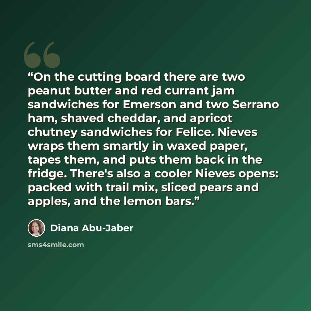“On the cutting board there are two peanut butter and red currant jam sandwiches for Emerson and two Serrano ham, shaved cheddar, and apricot chutney sandwiches for Felice. Nieves wraps them smartly in waxed paper, tapes them, and puts them back in the fridge. There's also a cooler Nieves opens…” quote by Diana Abu-Jaber