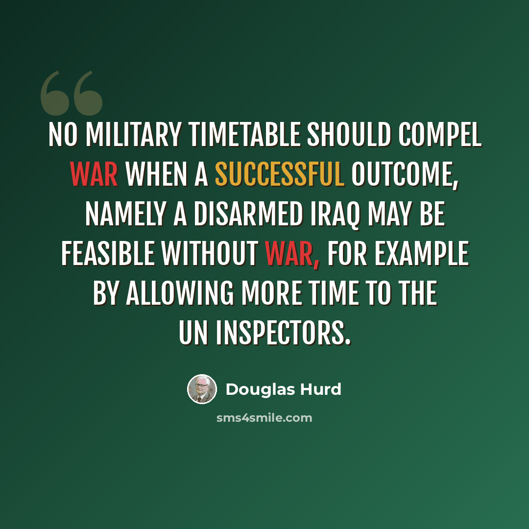 “No military timetable should compel war when a successful outcome, namely a disarmed Iraq may be feasible without war, for example by allowing more time to the UN inspectors.” quote by Douglas Hurd