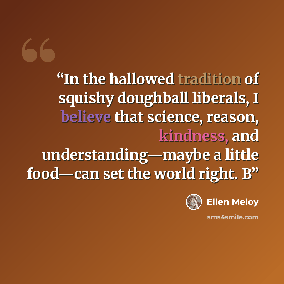 “In the hallowed tradition of squishy doughball liberals, I believe that science, reason, kindness, and understanding—maybe a little food—can set the world right. B” quote by Ellen Meloy