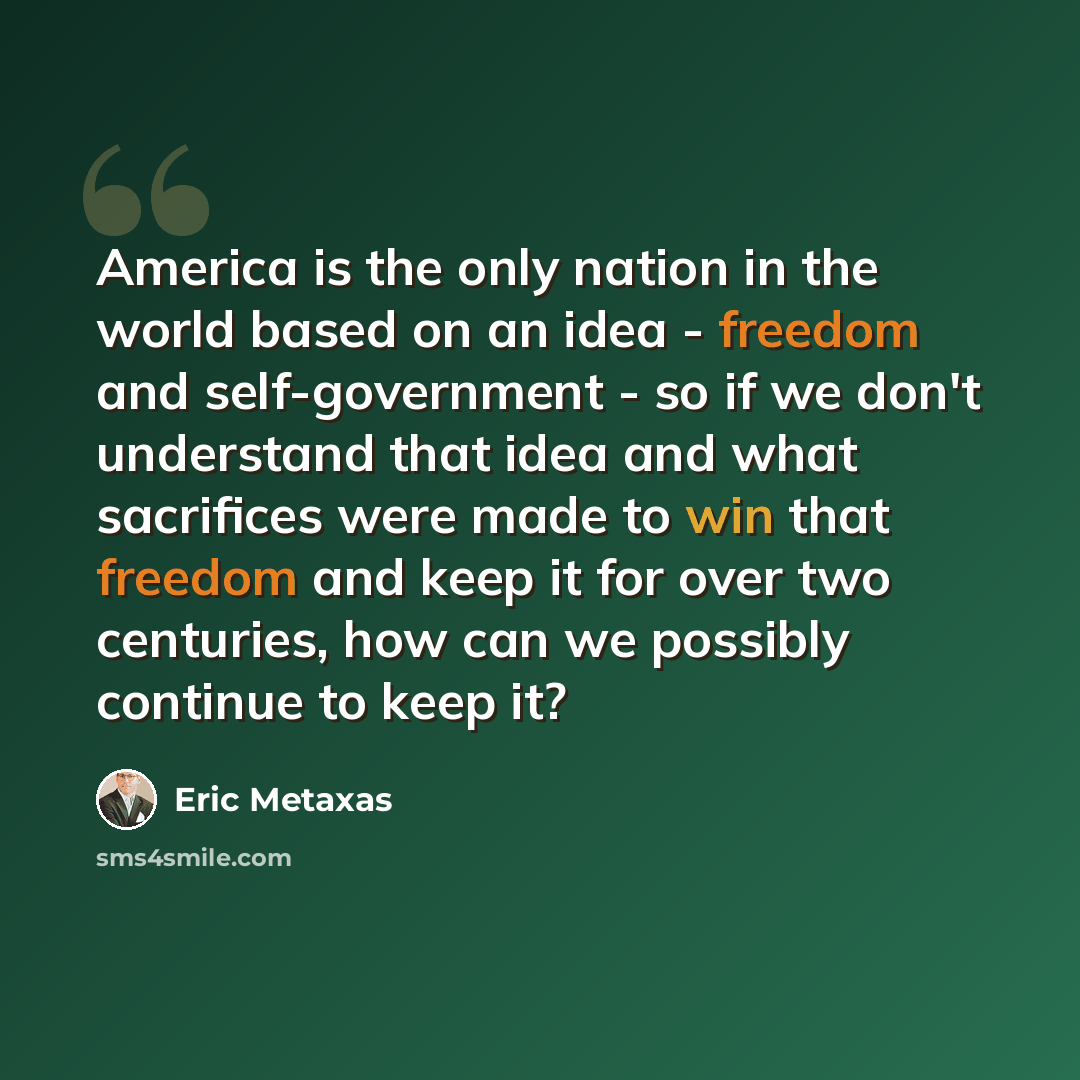 “America is the only nation in the world based on an idea - freedom and self-government - so if we don't understand that idea and what sacrifices were made to win that freedom and keep it for over two centuries, how can we possibly continue to keep it?” quote by Eric Metaxas