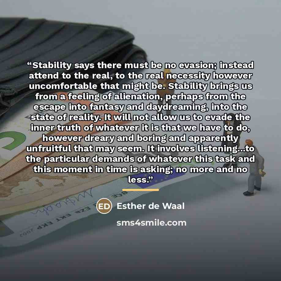“Stability says there must be no evasion; instead attend to the real, to the real necessity however uncomfortable that might be. Stability brings us from a feeling of alienation, perhaps from the escape into fantasy and daydreaming, into the state of reality. It will not allow us to evade the inner…” quote by Esther De Waal