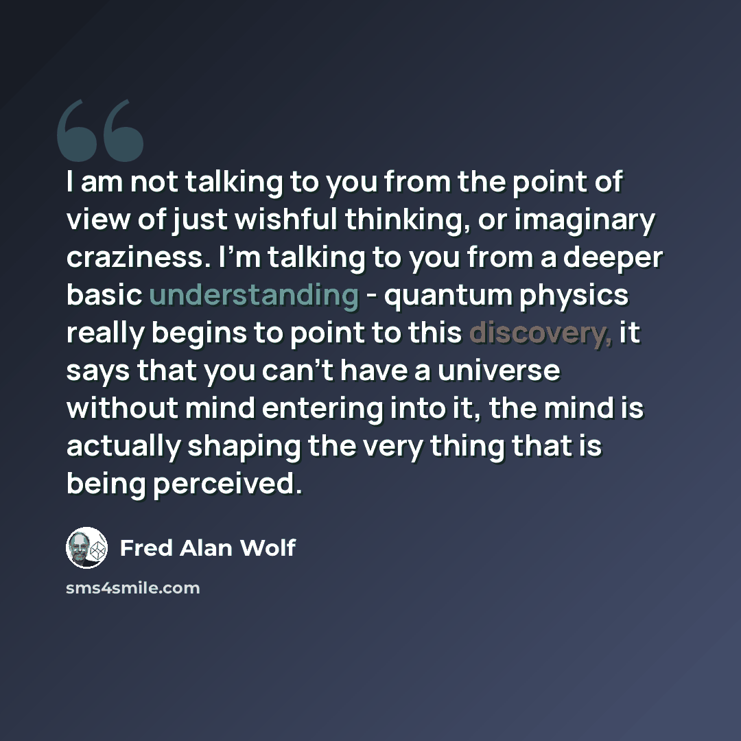 “I am not talking to you from the point of view of just wishful thinking, or imaginary craziness. I'm talking to you from a deeper basic understanding - quantum physics really begins to point to this discovery, it says that you can't have a universe without mind entering into it, the mind is…” quote by Fred Alan Wolf