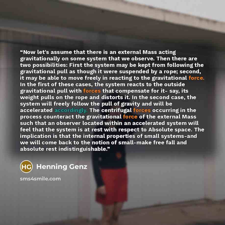 “Now let's assume that there is an external Mass acting gravitationally on some system that we observe. Then there are two possibilities: First the system may be kept from following the gravitational pull as though it were suspended by a rope; second, it may be able to move freely in reacting to…” quote by Henning Genz