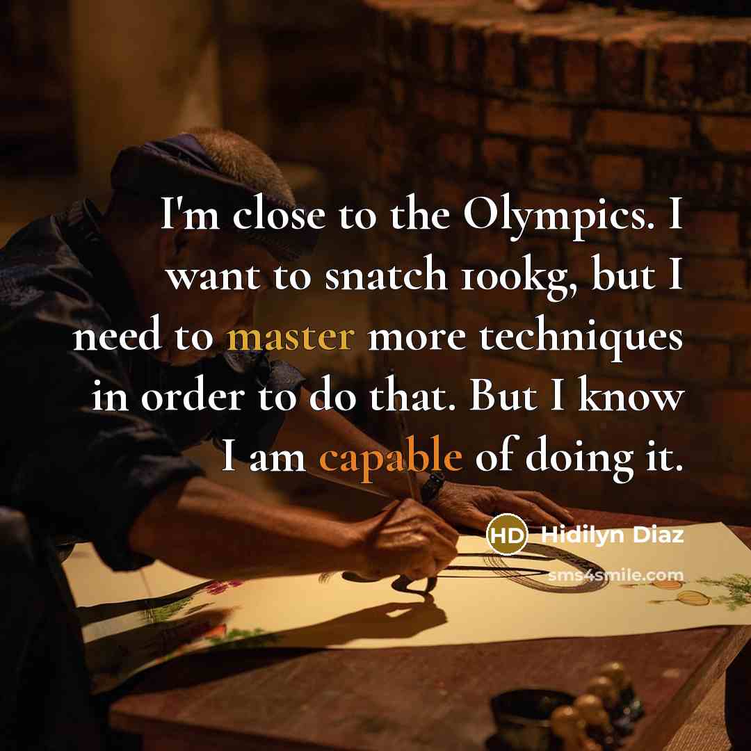 “I'm close to the Olympics. I want to snatch 100kg, but I need to master more techniques in order to do that. But I know I am capable of doing it.” quote by Hidilyn Diaz
