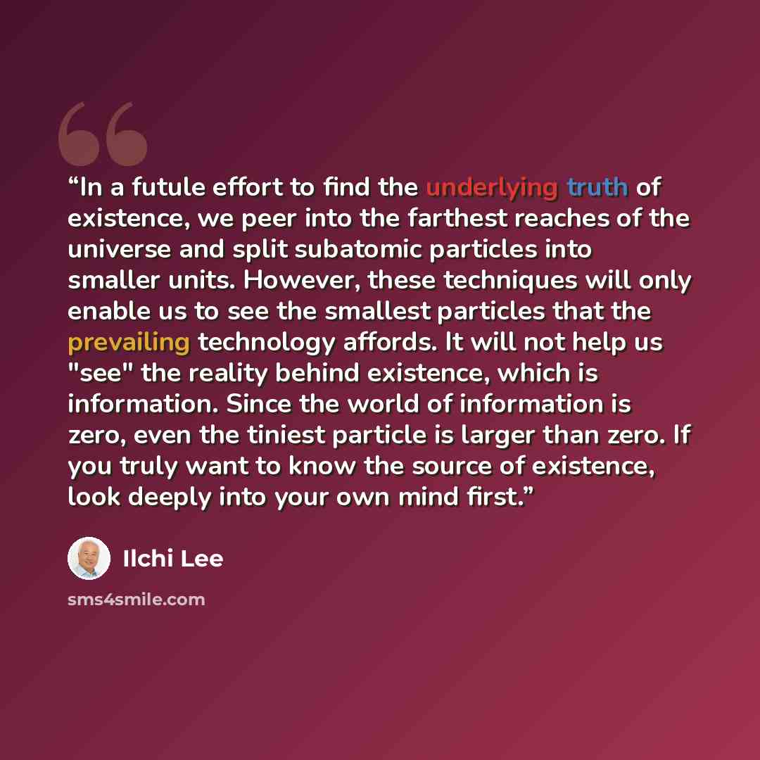 “In a futule effort to find the underlying truth of existence, we peer into the farthest reaches of the universe and split subatomic particles into smaller units. However, these techniques will only enable us to see the smallest particles that the prevailing technology affords. It will not help us…” quote by Ilchi Lee
