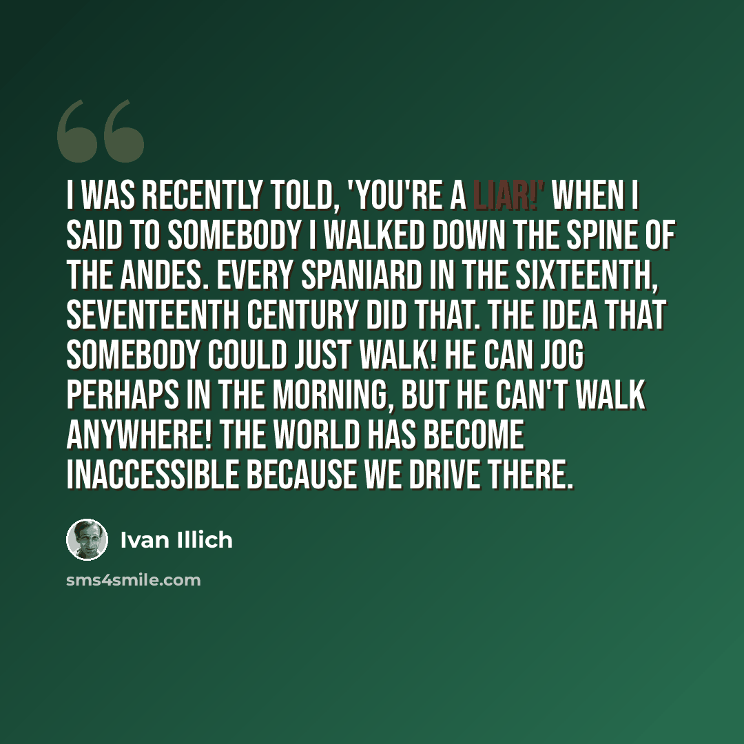 “I was recently told, 'You're a liar!' when I said to somebody I walked down the spine of the Andes. Every Spaniard in the sixteenth, seventeenth century did that. The idea that somebody could just walk! He can jog perhaps in the morning, but he can't walk anywhere! The world has become…” quote by Ivan Illich