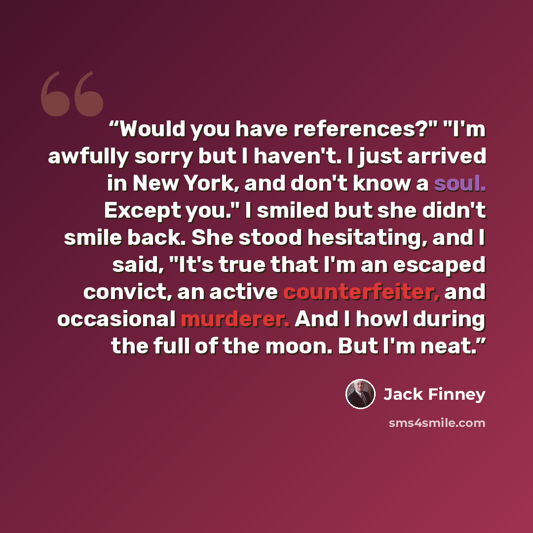 “Would you have references?" "I'm awfully sorry but I haven't. I just arrived in New York, and don't know a soul. Except you." I smiled but she didn't smile back. She stood hesitating, and I said, "It's true that I'm an escaped convict, an active counterfeiter, and occasional murderer. And I howl…” quote by Jack Finney