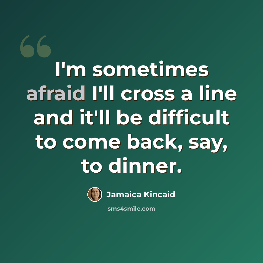 “I'm sometimes afraid I'll cross a line and it'll be difficult to come back, say, to dinner.” quote by Jamaica Kincaid