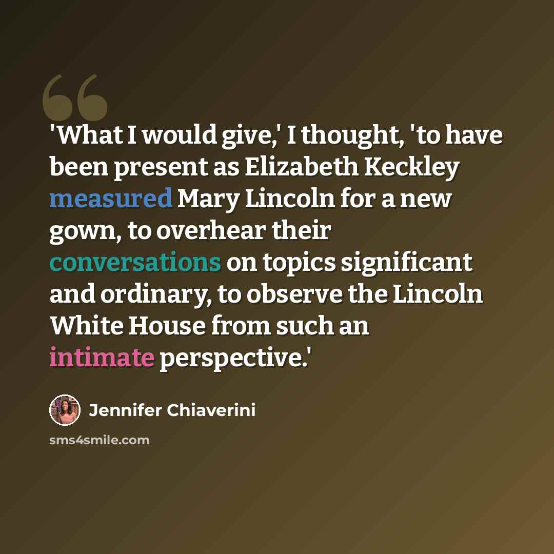 “'What I would give,' I thought, 'to have been present as Elizabeth Keckley measured Mary Lincoln for a new gown, to overhear their conversations on topics significant and ordinary, to observe the Lincoln White House from such an intimate perspective.'” quote by Jennifer Chiaverini