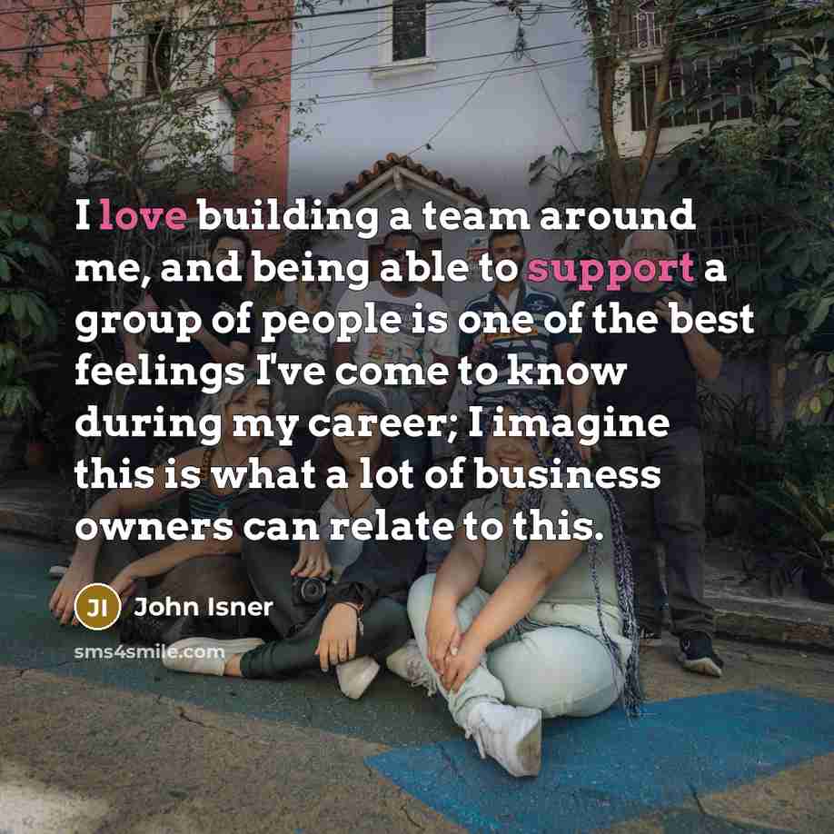 “I love building a team around me, and being able to support a group of people is one of the best feelings I've come to know during my career; I imagine this is what a lot of business owners can relate to this.” quote by John Isner