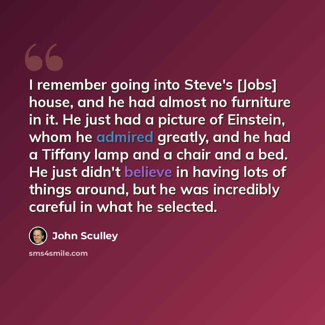 “I remember going into Steve's [Jobs] house, and he had almost no furniture in it. He just had a picture of Einstein, whom he admired greatly, and he had a Tiffany lamp and a chair and a bed. He just didn't believe in having lots of things around, but he was incredibly careful in what he selected.” quote by John Sculley
