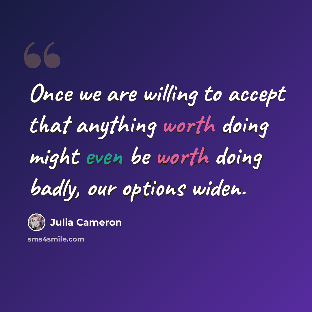 “Once we are willing to accept that anything worth doing might even be worth doing badly, our options widen.” quote by Julia Cameron