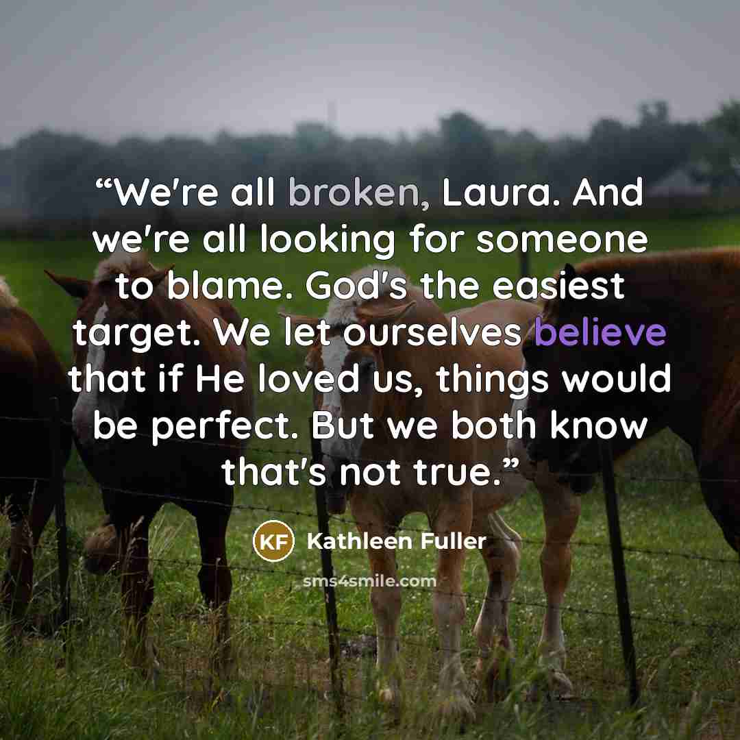 “We're all broken, Laura. And we're all looking for someone to blame. God's the easiest target. We let ourselves believe that if He loved us, things would be perfect. But we both know that's not true.” quote by Kathleen Fuller