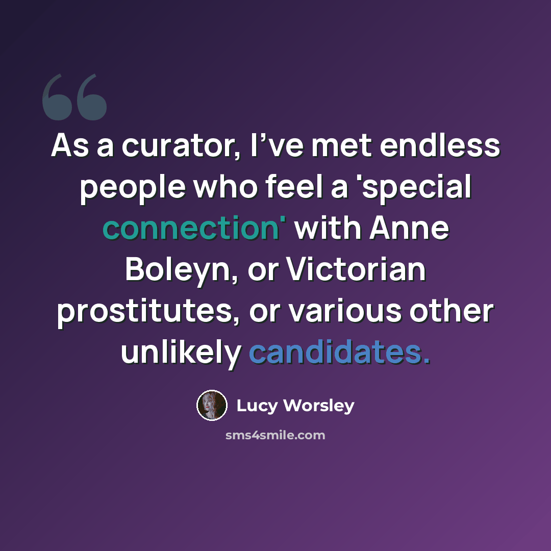 “As a curator, I've met endless people who feel a 'special connection' with Anne Boleyn, or Victorian prostitutes, or various other unlikely candidates.” quote by Lucy Worsley
