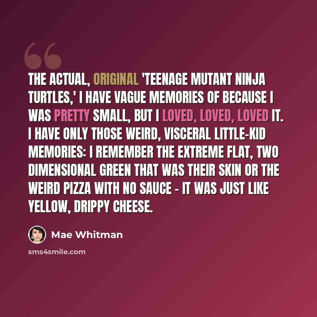 “The actual, original 'Teenage Mutant Ninja Turtles,' I have vague memories of because I was pretty small, but I loved, loved, loved it. I have only those weird, visceral little-kid memories: I remember the extreme flat, two dimensional green that was their skin or the weird pizza with no sauce…” quote by Mae Whitman