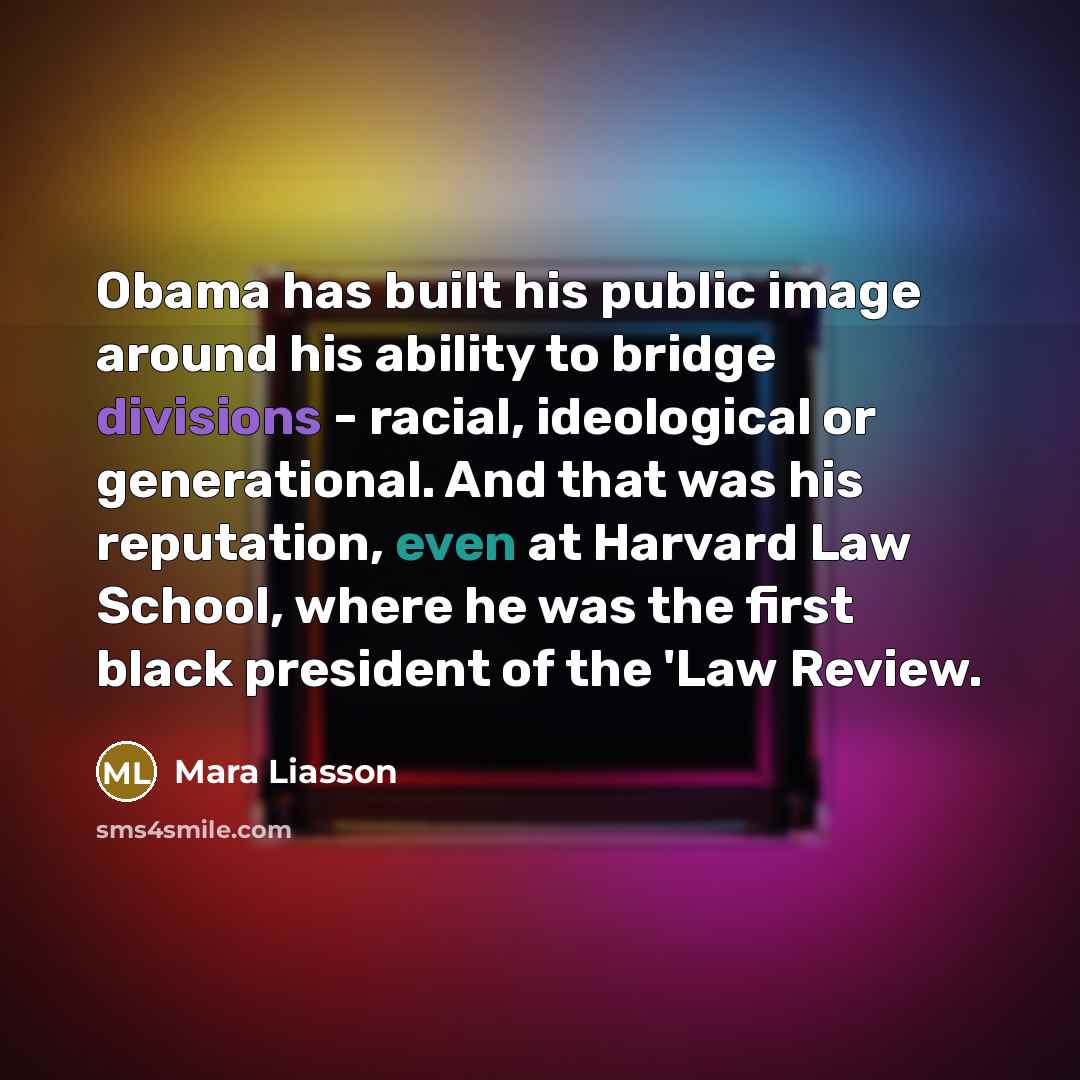 “Obama has built his public image around his ability to bridge divisions - racial, ideological or generational. And that was his reputation, even at Harvard Law School, where he was the first black president of the 'Law Review.” quote by Mara Liasson