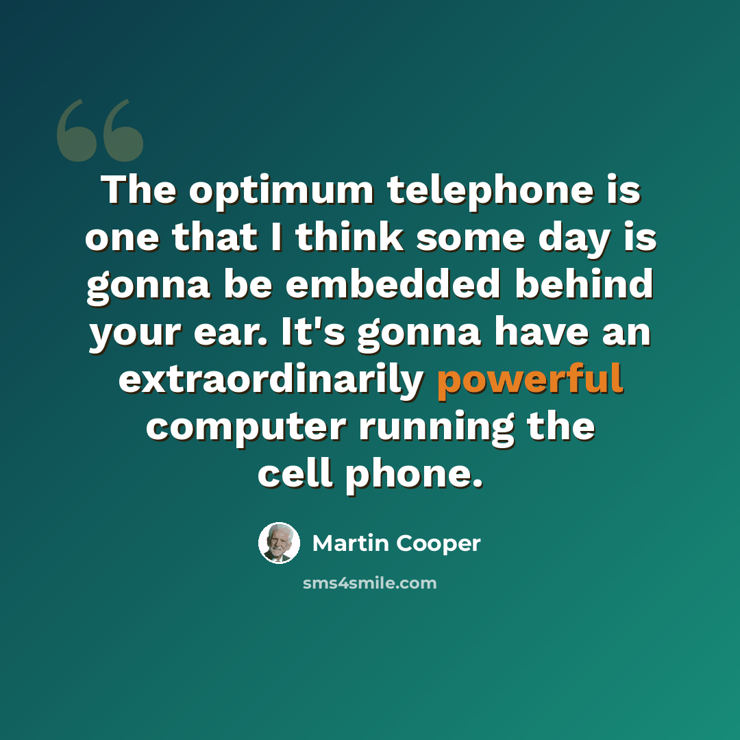 “The optimum telephone is one that I think some day is gonna be embedded behind your ear. It's gonna have an extraordinarily powerful computer running the cell phone.” quote by Martin Cooper