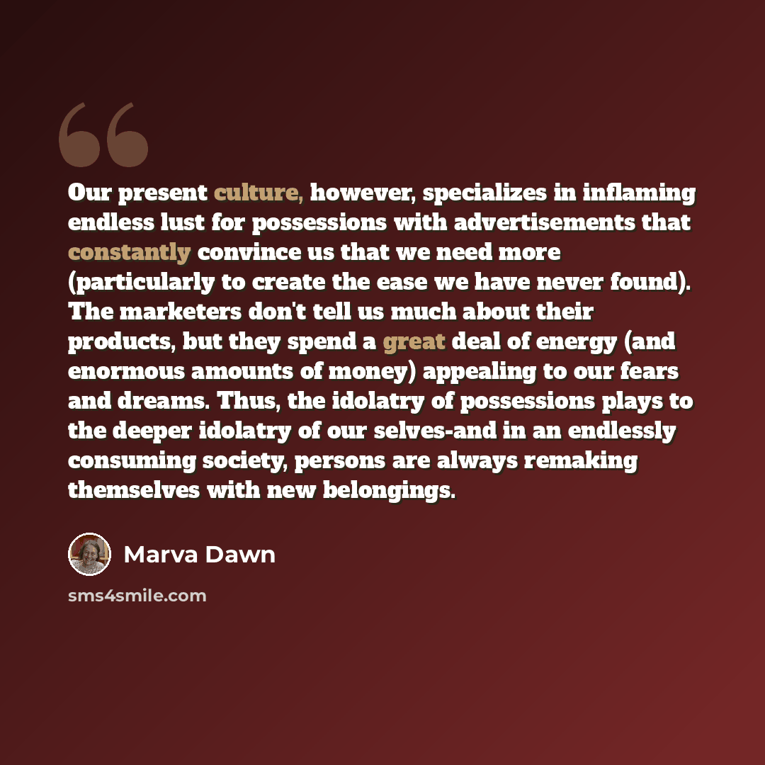 “Our present culture, however, specializes in inflaming endless lust for possessions with advertisements that constantly convince us that we need more (particularly to create the ease we have never found). The marketers don't tell us much about their products, but they spend a great deal of energy…” quote by Marva Dawn