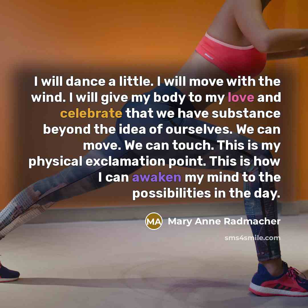 “I will dance a little. I will move with the wind. I will give my body to my love and celebrate that we have substance beyond the idea of ourselves. We can move. We can touch. This is my physical exclamation point. This is how I can awaken my mind to the possibilities in the day.” quote by Mary Anne Radmacher