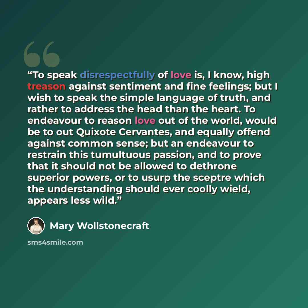 “To speak disrespectfully of love is, I know, high treason against sentiment and fine feelings; but I wish to speak the simple language of truth, and rather to address the head than the heart. To endeavour to reason love out of the world, would be to out Quixote Cervantes, and equally offend…” quote by Mary Wollstonecraft