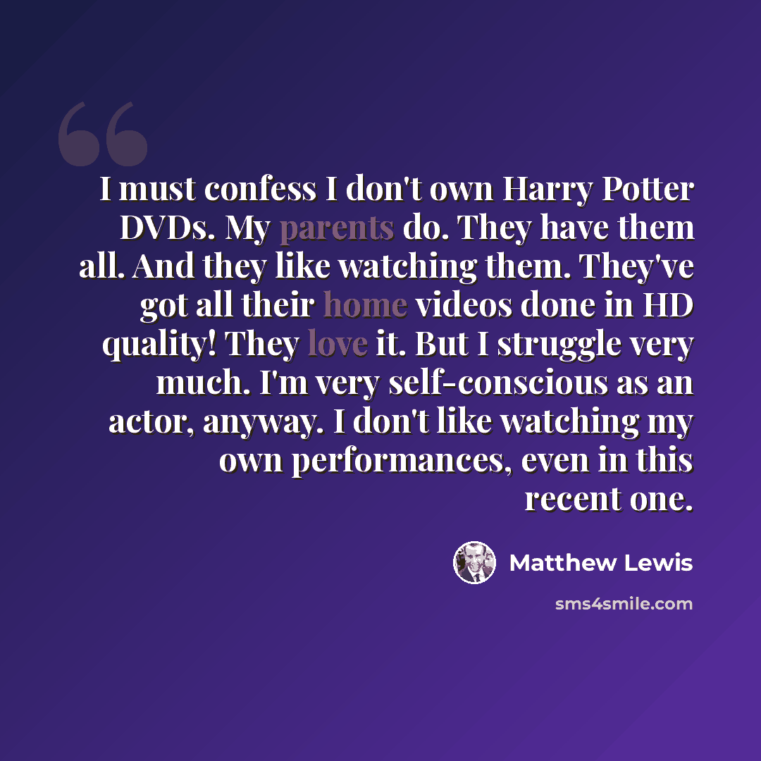 “I must confess I don't own Harry Potter DVDs. My parents do. They have them all. And they like watching them. They've got all their home videos done in HD quality! They love it. But I struggle very much. I'm very self-conscious as an actor, anyway. I don't like watching my own performances, even…” quote by Matthew Lewis