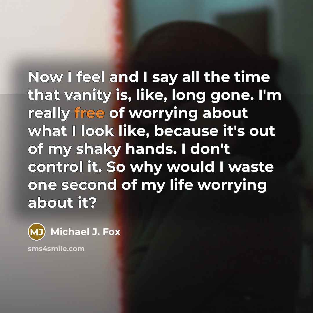 “Now I feel and I say all the time that vanity is, like, long gone. I'm really free of worrying about what I look like, because it's out of my shaky hands. I don't control it. So why would I waste one second of my life worrying about it?” quote by Michael J. Fox