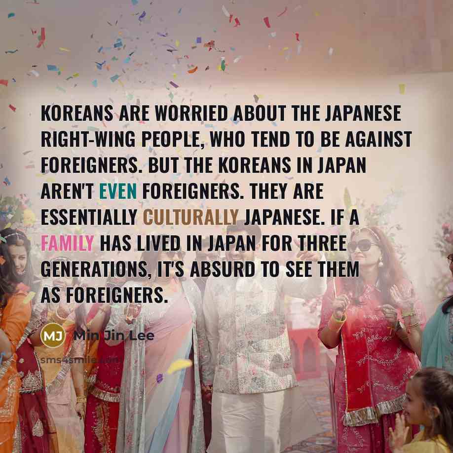 “Koreans are worried about the Japanese right-wing people, who tend to be against foreigners. But the Koreans in Japan aren't even foreigners. They are essentially culturally Japanese. If a family has lived in Japan for three generations, it's absurd to see them as foreigners.” quote by Min Jin Lee