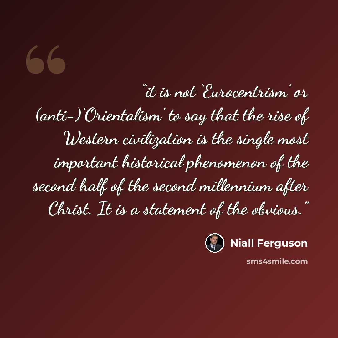 “it is not ‘Eurocentrism’ or (anti-)‘Orientalism’ to say that the rise of Western civilization is the single most important historical phenomenon of the second half of the second millennium after Christ. It is a statement of the obvious.” quote by Niall Ferguson
