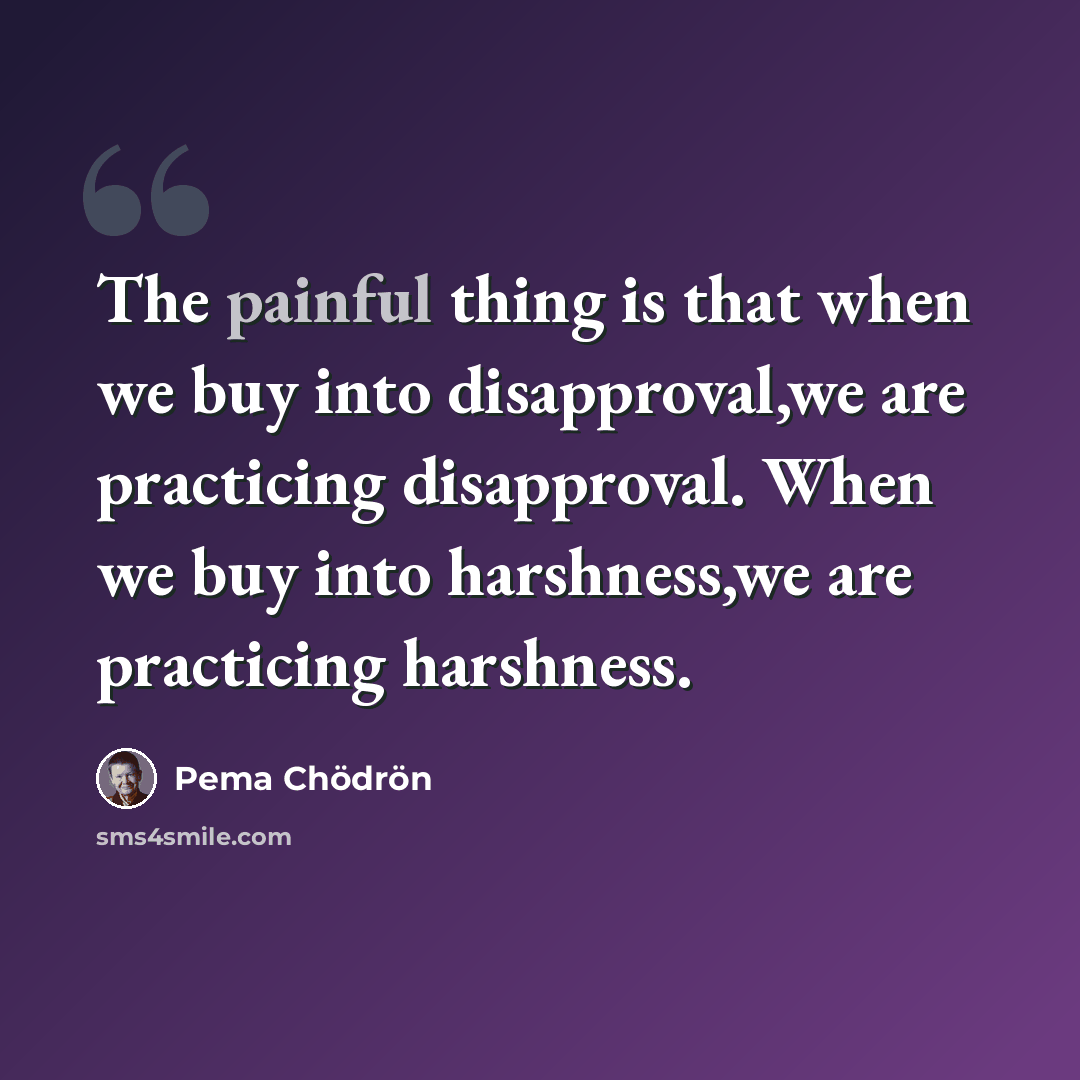 “The painful thing is that when we buy into disapproval,we are practicing disapproval. When we buy into harshness,we are practicing harshness.” quote by Pema Chodron
