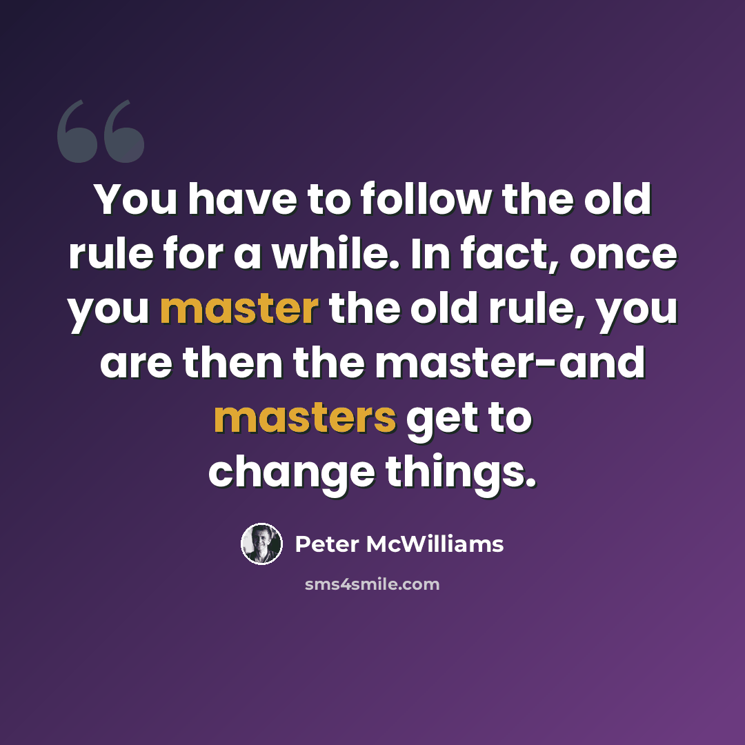 “You have to follow the old rule for a while. In fact, once you master the old rule, you are then the master-and masters get to change things.” quote by Peter McWilliams
