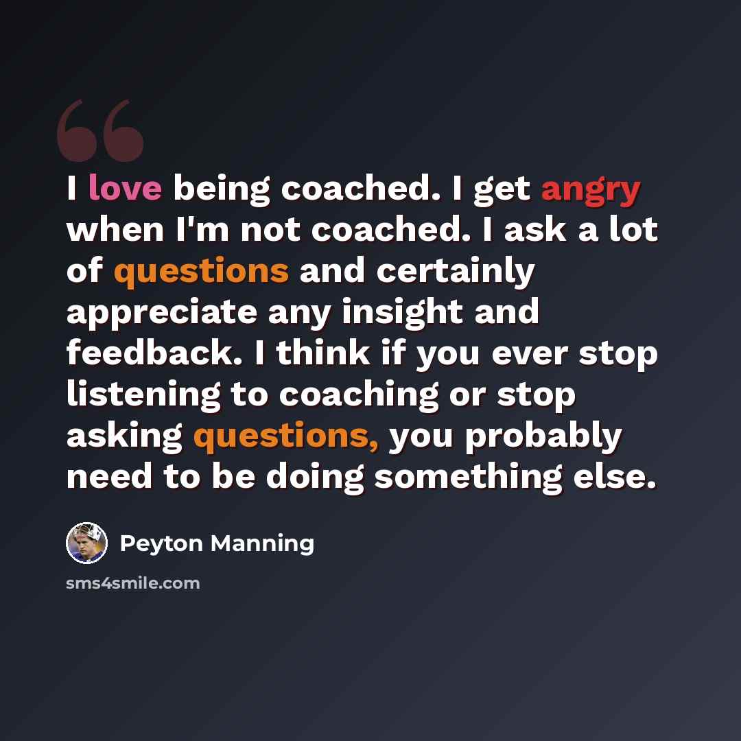 “I love being coached. I get angry when I'm not coached. I ask a lot of questions and certainly appreciate any insight and feedback. I think if you ever stop listening to coaching or stop asking questions, you probably need to be doing something else.” quote by Peyton Manning