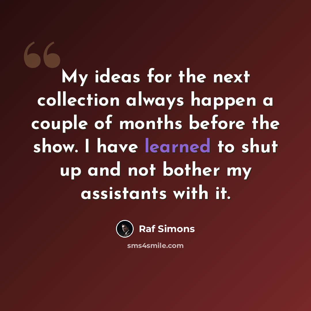 “My ideas for the next collection always happen a couple of months before the show. I have learned to shut up and not bother my assistants with it.” quote by Raf Simons