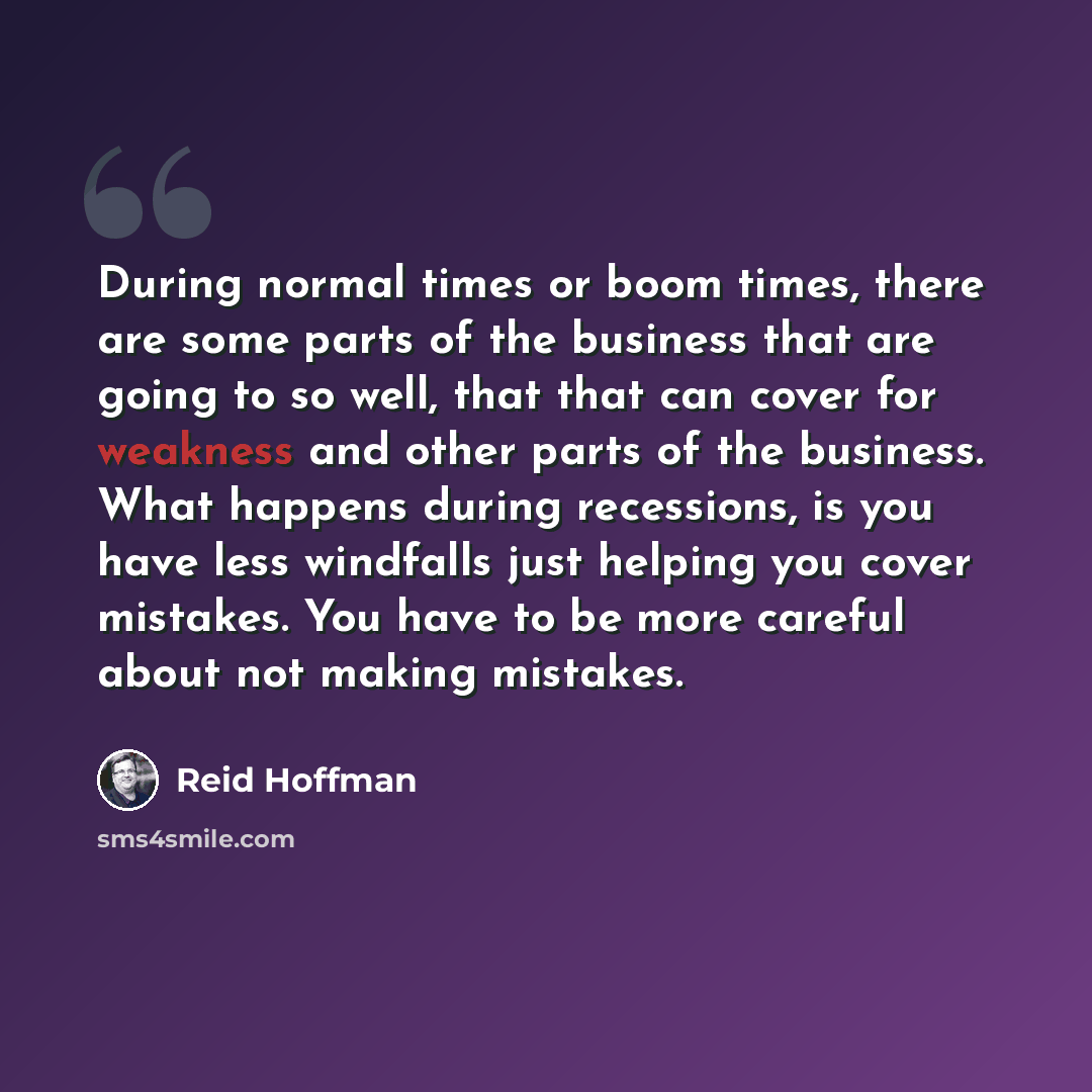 “During normal times or boom times, there are some parts of the business that are going to so well, that that can cover for weakness and other parts of the business. What happens during recessions, is you have less windfalls just helping you cover mistakes. You have to be more careful about not…” quote by Reid Hoffman