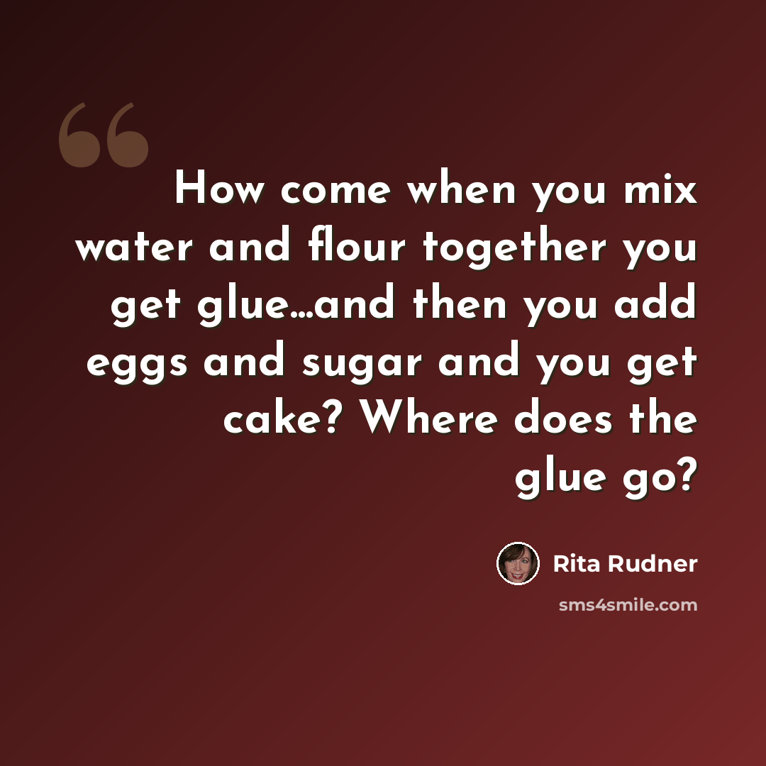 “How come when you mix water and flour together you get glue...and then you add eggs and sugar and you get cake? Where does the glue go?” quote by Rita Rudner