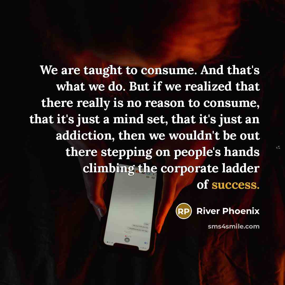 “We are taught to consume. And that's what we do. But if we realized that there really is no reason to consume, that it's just a mind set, that it's just an addiction, then we wouldn't be out there stepping on people's hands climbing the corporate ladder of success.” quote by River Phoenix