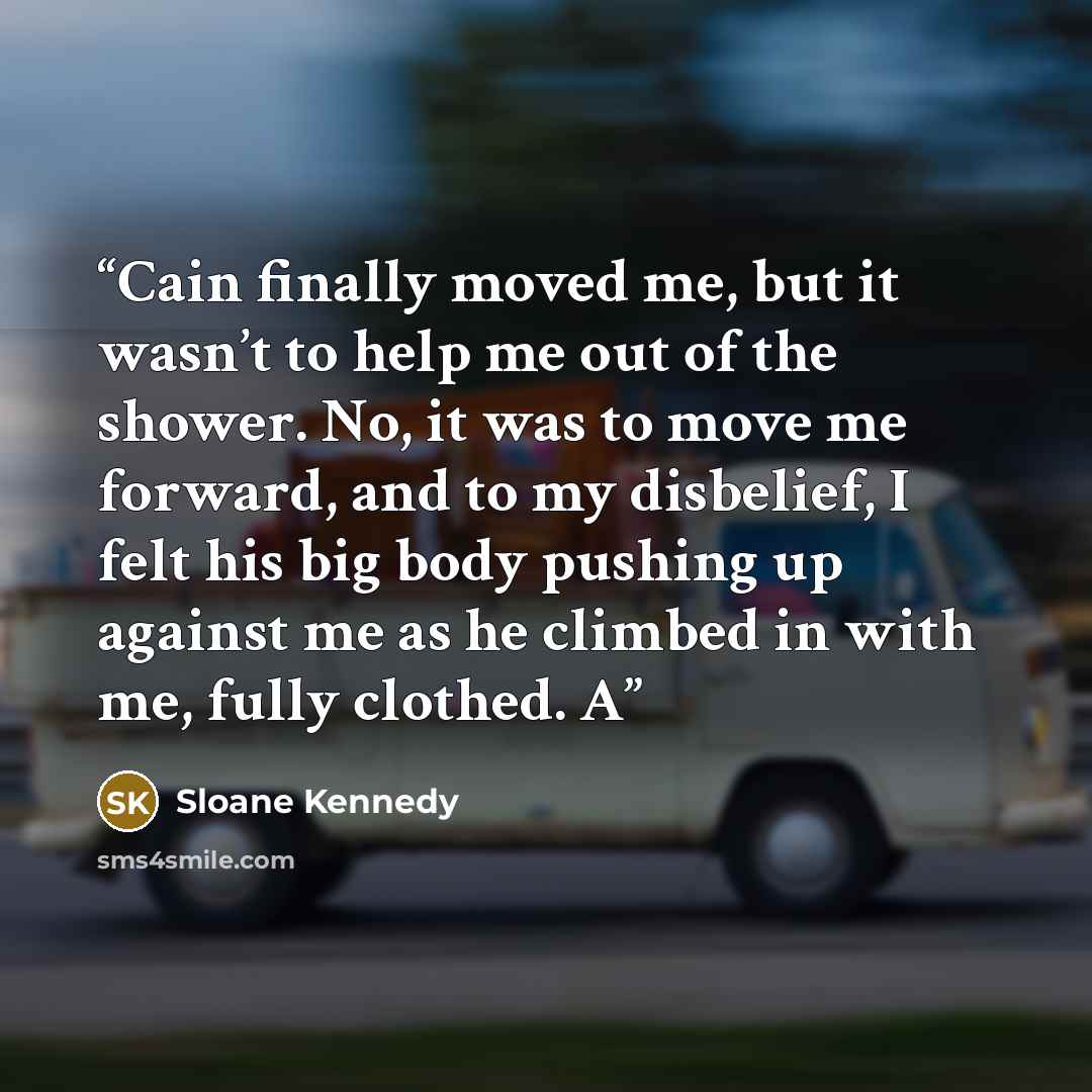 “Cain finally moved me, but it wasn’t to help me out of the shower. No, it was to move me forward, and to my disbelief, I felt his big body pushing up against me as he climbed in with me, fully clothed. A” quote by Sloane Kennedy
