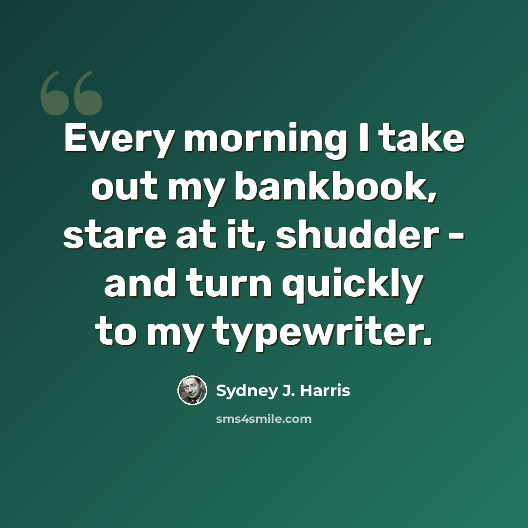 “Every morning I take out my bankbook, stare at it, shudder - and turn quickly to my typewriter.” quote by Sydney J. Harris